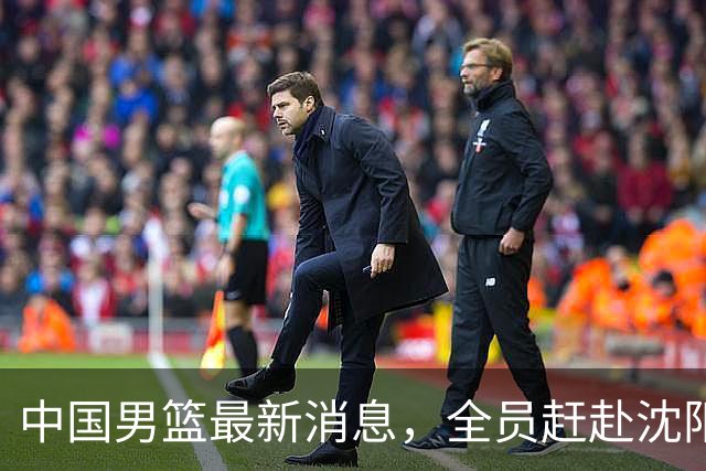 中国男篮最新消息，全员赶赴沈阳备战，暂时没有任何球员离队！