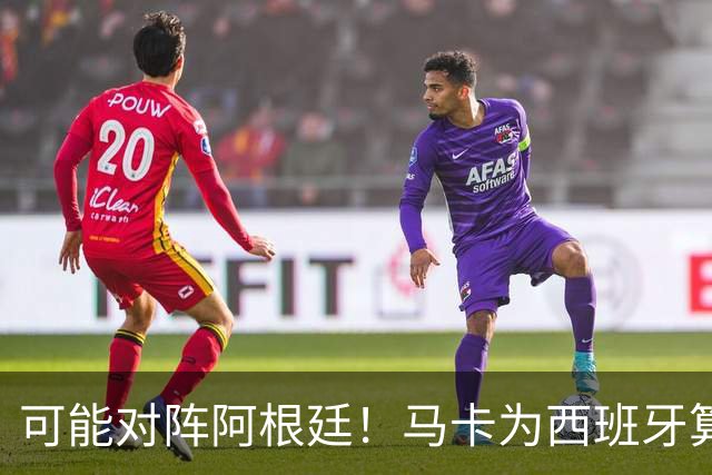 可能对阵阿根廷！马卡为西班牙算分：赢球必第1，若排第2将战J1