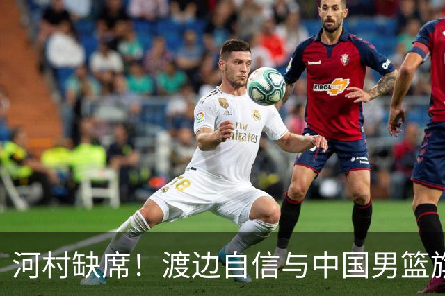 河村缺席！渡边自信与中国男篮旗鼓相当：以我们当下实力完全能赢