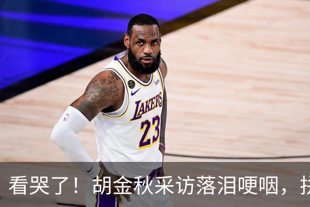看哭了！胡金秋采访落泪哽咽，拼命揽责，大秋15+4已经做得很好了
